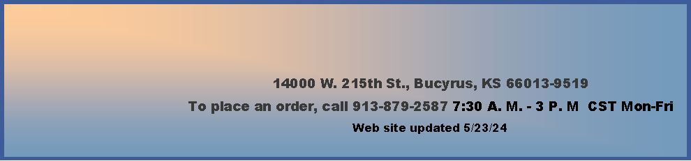 Text Box: 14000 W. 215th St., Bucyrus, KS 66013-9519To place an order, call 913-879-2587 7:30 A. M. - 3 P. M  CST Mon-Fri        Web site updated 4/4/24    