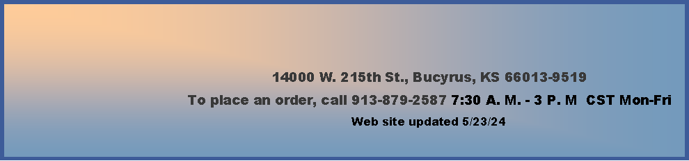 Text Box: 14000 W. 215th St., Bucyrus, KS 66013-9519To place an order, call 913-879-2587 7:30 A. M. - 3 P. M  CST Mon-Fri        Web site updated 4/4/24   