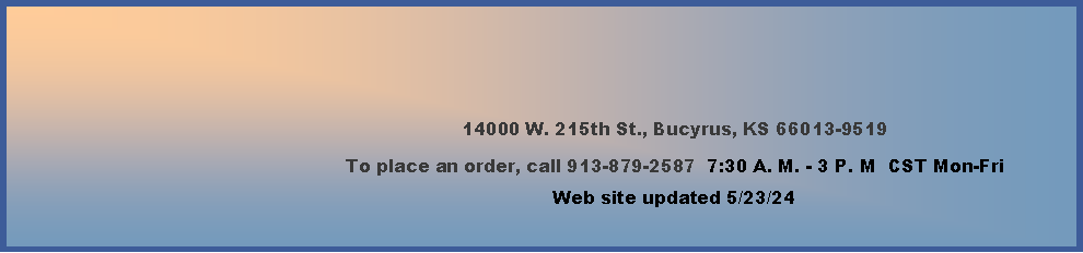 Text Box: 14000 W. 215th St., Bucyrus, KS 66013-9519To place an order, call 913-879-2587  7:30 A. M. - 3 P. M  CST Mon-Fri        Web site updated 4/4/24    