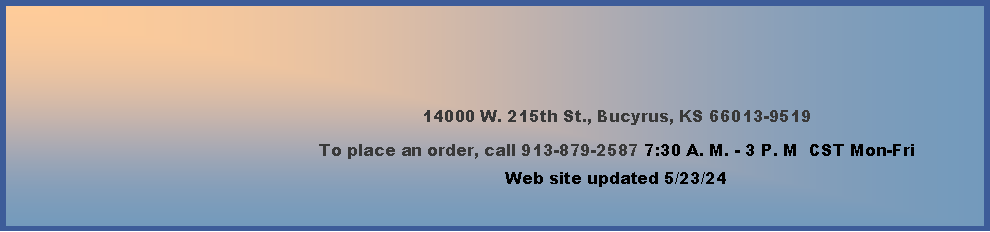 Text Box: 14000 W. 215th St., Bucyrus, KS 66013-9519To place an order, call 913-879-2587 7:30 A. M. - 3 P. M  CST Mon-Fri     Web site updated 4/4/24      