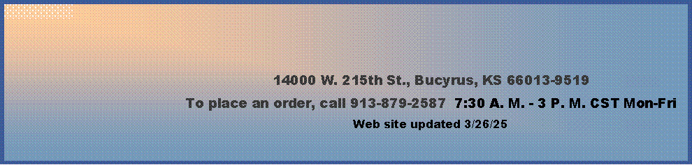 Text Box: 14000 W. 215th St., Bucyrus, KS 66013-9519To place an order, call 913-879-2587  7:30 A. M. - 3 P. M. CST Mon-Fri  Web site updated 4/4/24      