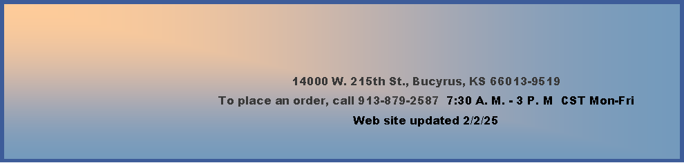 Text Box: 14000 W. 215th St., Bucyrus, KS 66013-9519To place an order, call 913-879-2587  7:30 A. M. - 3 P. M  CST Monday-Friday        