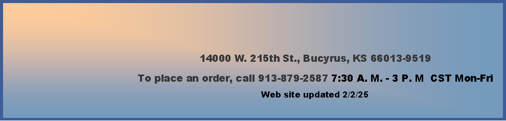 Text Box: 14000 W. 215th St., Bucyrus, KS 66013-9519To place an order, call 913-879-2587  7:30 A. M. - 3 P. M  CST Monday-Friday        