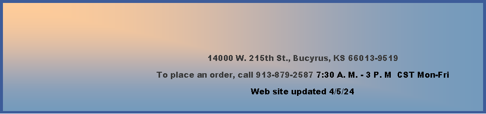 Text Box: 14000 W. 215th St., Bucyrus, KS 66013-9519To place an order, call 913-879-2587 7:30 A. M. - 3 P. M  CST Mon-Fri  Web site updated 2/16/24    